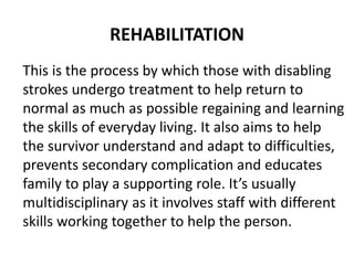 REHABILITATION
This is the process by which those with disabling
strokes undergo treatment to help return to
normal as much as possible regaining and learning
the skills of everyday living. It also aims to help
the survivor understand and adapt to difficulties,
prevents secondary complication and educates
family to play a supporting role. It’s usually
multidisciplinary as it involves staff with different
skills working together to help the person.
 