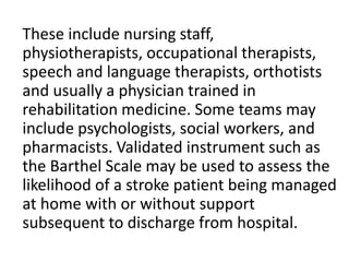 These include nursing staff,
physiotherapists, occupational therapists,
speech and language therapists, orthotists
and usually a physician trained in
rehabilitation medicine. Some teams may
include psychologists, social workers, and
pharmacists. Validated instrument such as
the Barthel Scale may be used to assess the
likelihood of a stroke patient being managed
at home with or without support
subsequent to discharge from hospital.
 