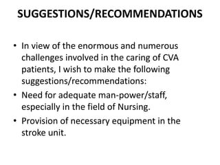 SUGGESTIONS/RECOMMENDATIONS
• In view of the enormous and numerous
challenges involved in the caring of CVA
patients, I wish to make the following
suggestions/recommendations:
• Need for adequate man-power/staff,
especially in the field of Nursing.
• Provision of necessary equipment in the
stroke unit.
 