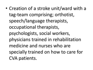 • Creation of a stroke unit/ward with a
tag-team comprising; orthotist,
speech/language therapists,
occupational therapists,
psychologists, social workers,
physicians trained in rehabilitation
medicine and nurses who are
specially trained on how to care for
CVA patients.
 