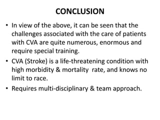 CONCLUSION
• In view of the above, it can be seen that the
challenges associated with the care of patients
with CVA are quite numerous, enormous and
require special training.
• CVA (Stroke) is a life-threatening condition with
high morbidity & mortality rate, and knows no
limit to race.
• Requires multi-disciplinary & team approach.
 