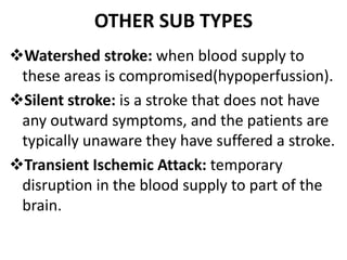 OTHER SUB TYPES
Watershed stroke: when blood supply to
these areas is compromised(hypoperfussion).
Silent stroke: is a stroke that does not have
any outward symptoms, and the patients are
typically unaware they have suffered a stroke.
Transient Ischemic Attack: temporary
disruption in the blood supply to part of the
brain.
 