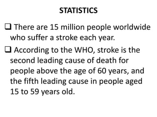 STATISTICS
 There are 15 million people worldwide
who suffer a stroke each year.
 According to the WHO, stroke is the
second leading cause of death for
people above the age of 60 years, and
the fifth leading cause in people aged
15 to 59 years old.
 