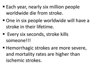  Each year, nearly six million people
worldwide die from stroke.
 One in six people worldwide will have a
stroke in their lifetime.
 Every six seconds, stroke kills
someone!!!
 Hemorrhagic strokes are more severe,
and mortality rates are higher than
ischemic strokes.
 