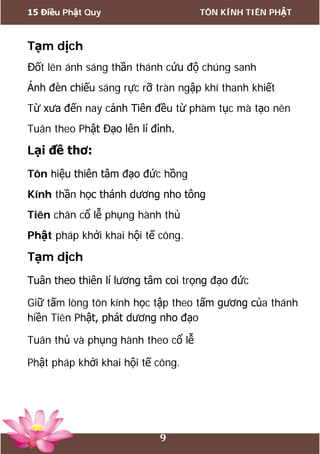 15 Điều Phật Quy TÔN KÍNH TIÊN PHẬT
9
Tạm dịch
Đốt lên ánh sáng thần thánh cứu độ chúng sanh
Ánh đèn chiếu sáng rực rỡ tràn ngập khí thanh khiết
Từ xưa đến nay cảnh Tiên đều từ phàm tục mà tạo nên
Tuân theo Phật Đạo lên lí đình.
Lại đề thơ:
Tôn hiệu thiên tâm đạo đức hồng
Kính thần học thánh dương nho tông
Tiên chân cổ lễ phụng hành thủ
Phật pháp khởi khai hội tế công.
Tạm dịch
Tuân theo thiên lí lương tâm coi trọng đạo đức
Giữ tấm lòng tôn kính học tập theo tấm gương của thánh
hiền Tiên Phật, phát dương nho đạo
Tuân thủ và phụng hành theo cổ lễ
Phật pháp khởi khai hội tế công.
 