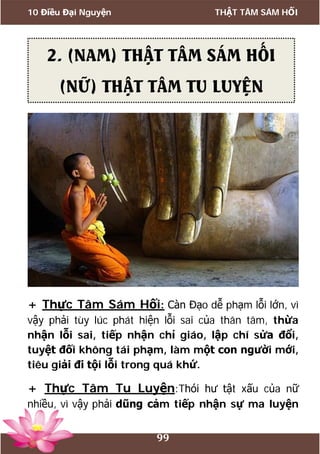 10 Điều Đại Nguyện THẬT TÂM SÁM HỐI
99
+ Thực Tâm Sám Hối: Càn Đạo dễ phạm lỗi lớn, vì
vậy phải tùy lúc phát hiện lỗi sai của thân tâm, thừa
nhận lỗi sai, tiếp nhận chỉ giáo, lập chí sửa đổi,
tuyệt đối không tái phạm, làm một con người mới,
tiêu giải đi tội lỗi trong quá khứ.
+ Thực Tâm Tu Luyện:Thói hư tật xấu của nữ
nhiều, vì vậy phải dũng cảm tiếp nhận sự ma luyện
2. (NAM) THẬT TÂM SÁM HỐI
(NỮ) THẬT TÂM TU LUYỆN
 