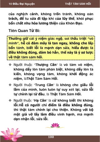 10 Điều Đại Nguyện THẬT TÂM SÁM HỐI
100
của nghịch cảnh, không trốn tránh, không oán
trách, để tu sửa đi tập khí của lũy thế, khôi phục
bổn chất nhu hòa lương thiện của Khôn Đạo.
Tiên Quan Từ Bi:
Thường giữ cái ý niệm giác ngộ, soi thấu triệt “vô
minh”, hễ có đám mây là tan ngay, không che lấp
bổn tánh, biết lỗi là mạnh dạn sửa, hiểu được là
điều không đúng, dám bỏ hẳn, thế này là ý sơ lược
về thật tâm sám hối.
 Người thuộc “Thượng Căn” là vô tâm vô niệm,
không dấy lên tâm phân biệt, không dấy lên tà
kiến, không vọng tâm, không khởi động ác
niệm, làThật Tâm Sám Hối.
 Người thuộc “Trung Căn” là không che giấu lỗi
lầm của mình, luôn luôn tự suy xét lại, sửa lỗi
tự chỉnh lại từ đầu, là Thật Tâm Sám Hối.
 Người thuộc “Hạ Căn” là cứ không biết thì không
lỗi.Hễ có người chỉ điểm là điều không đúng,
thì thật tâm chỉnh lại cho thiện. Không với bộ
mặt giả vờ lấy làm điều vinh hạnh, mà mạnh
dạn nhận lỗi, sửa lỗi.
 