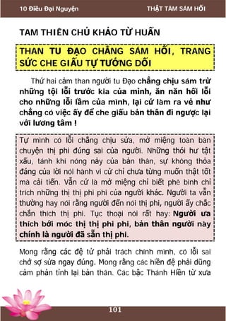 10 Điều Đại Nguyện THẬT TÂM SÁM HỐI
101
TAM THIÊN CHỦ KHẢO TỪ HUẤN
THAN TU ĐẠO CHẲNG SÁM HỐI, TRANG
SỨC CHE GIẤU TỰ TƯỚNG DỐI
Thứ hai cảm than người tu Đạo chẳng chịu sám trừ
những tội lỗi trước kia của mình, ăn năn hối lỗi
cho những lỗi lầm của mình, lại cứ làm ra vẻ như
chẳng có việc ấy để che giấu bản thân đi ngược lại
với lương tâm !
Tự mình có lỗi chẳng chịu sửa, mở miệng toàn bàn
chuyện thị phi đúng sai của người. Những thói hư tật
xấu, tánh khí nóng nảy của bản thân, sự không thỏa
đáng của lời nói hành vi cử chỉ chưa từng muốn thật tốt
mà cải tiến. Vẫn cứ là mở miệng chỉ biết phê bình chỉ
trích những thị thị phi phi của người khác. Người ta vẫn
thường hay nói rằng người đến nói thị phi, người ấy chắc
chắn thích thị phi. Tục thoại nói rất hay: Người ưa
thích bới móc thị thị phi phi, bản thân người này
chính là người đã sẵn thị phi.
Mong rằng các đệ tử phải trách chính mình, có lỗi sai
chớ sợ sửa ngay đúng. Mong rằng các hiền đệ phải dũng
cảm phản tỉnh lại bản thân. Các bậc Thánh Hiền từ xưa
 