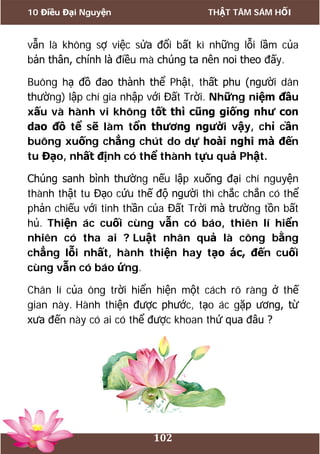 10 Điều Đại Nguyện THẬT TÂM SÁM HỐI
102
vẫn là không sợ việc sửa đổi bất kì những lỗi lầm của
bản thân, chính là điều mà chúng ta nên noi theo đấy.
Buông hạ đồ đao thành thể Phật, thất phu (người dân
thường) lập chí gia nhập với Đất Trời. Những niệm đầu
xấu và hành vi không tốt thì cũng giống như con
dao đồ tể sẽ làm tổn thương người vậy, chỉ cần
buông xuống chẳng chút do dự hoài nghi mà đến
tu Đạo, nhất định có thể thành tựu quả Phật.
Chúng sanh bình thường nếu lập xuống đại chí nguyện
thành thật tu Đạo cứu thế độ người thì chắc chắn có thể
phản chiếu với tinh thần của Đất Trời mà trường tồn bất
hủ. Thiện ác cuối cùng vẫn có báo, thiên lí hiển
nhiên có tha ai ? Luật nhân quả là công bằng
chẳng lỗi nhất, hành thiện hay tạo ác, đến cuối
cùng vẫn có báo ứng.
Chân lí của ông trời hiển hiện một cách rõ ràng ở thế
gian này. Hành thiện được phước, tạo ác gặp ương, từ
xưa đến này có ai có thể được khoan thứ qua đâu ?
 