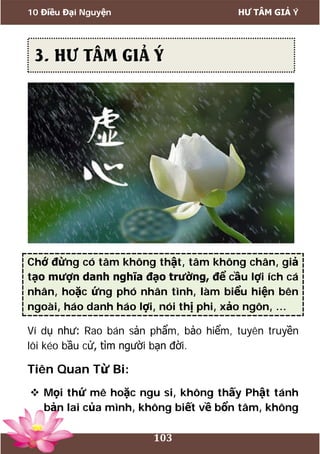 10 Điều Đại Nguyện HƯ TÂM GIẢ Ý
103
Chớ đừng có tâm không thật, tâm không chân, giả
tạo mượn danh nghĩa đạo trường, để cầu lợi ích cá
nhân, hoặc ứng phó nhân tình, làm biểu hiện bên
ngoài, háo danh háo lợi, nói thị phi, xảo ngôn, …
Ví dụ như: Rao bán sản phẩm, bảo hiểm, tuyên truyền
lôi kéo bầu cử, tìm người bạn đời.
Tiên Quan Từ Bi:
 Mọi thứ mê hoặc ngu si, không thấy Phật tánh
bản lai của mình, không biết về bổn tâm, không
3. HƯ TÂM GIẢ Ý
 