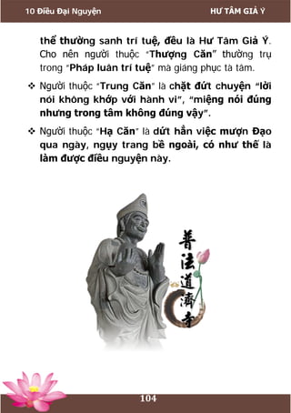 10 Điều Đại Nguyện HƯ TÂM GIẢ Ý
104
thể thường sanh trí tuệ, đều là Hư Tâm Giả Ý.
Cho nên người thuộc “Thượng Căn” thường trụ
trong “Pháp luân trí tuệ” mà giáng phục tà tâm.
 Người thuộc “Trung Căn” là chặt đứt chuyện “lời
nói không khớp với hành vi”, “miệng nói đúng
nhưng trong tâm không đúng vậy”.
 Người thuộc “Hạ Căn” là dứt hẳn việc mượn Đạo
qua ngày, ngụy trang bề ngoài, có như thế là
làm được điều nguyện này.
 