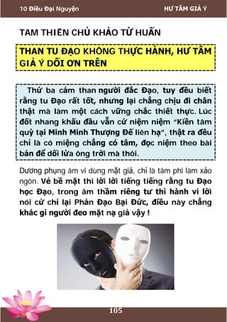 10 Điều Đại Nguyện HƯ TÂM GIẢ Ý
105
TAM THIÊN CHỦ KHẢO TỪ HUẤN
THAN TU ĐẠO KHÔNG THỰC HÀNH, HƯ TÂM
GIẢ Ý DỐI ƠN TRÊN
Thứ ba cảm than người đắc Đạo, tuy đều biết
rằng tu Đạo rất tốt, nhưng lại chẳng chịu đi chân
thật mà làm một cách vững chắc thiết thực. Lúc
đốt nhang khấu đầu vẫn cứ niệm niệm “Kiền tâm
quỳ tại Minh Minh Thượng Đế liên hạ”, thật ra đều
chỉ là có miệng chẳng có tâm, đọc niệm theo bài
bản để dối lừa ông trời mà thôi.
Dương phụng âm vi dùng mặt giả, chỉ là tâm phi làm xảo
ngôn. Vẻ bề mặt thì lời lời tiếng tiếng rằng tu Đạo
học Đạo, trong âm thầm riêng tư thì hành vi lời
nói cử chỉ lại Phản Đạo Bại Đức, điều này chẳng
khác gì người đeo mặt nạ giả vậy !
 