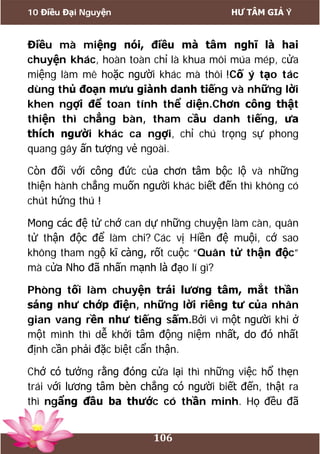 10 Điều Đại Nguyện HƯ TÂM GIẢ Ý
106
Điều mà miệng nói, điều mà tâm nghĩ là hai
chuyện khác, hoàn toàn chỉ là khua môi múa mép, cửa
miệng làm mê hoặc người khác mà thôi !Cố ý tạo tác
dùng thủ đoạn mưu giành danh tiếng và những lời
khen ngợi để toan tính thể diện.Chơn công thật
thiện thì chẳng bàn, tham cầu danh tiếng, ưa
thích người khác ca ngợi, chỉ chú trọng sự phong
quang gây ấn tượng vẻ ngoài.
Còn đối với công đức của chơn tâm bộc lộ và những
thiện hành chẳng muốn người khác biết đến thì không có
chút hứng thú !
Mong các đệ tử chớ can dự những chuyện làm càn, quân
tử thận độc để làm chi? Các vị Hiền đệ muội, cớ sao
không tham ngộ kĩ càng, rốt cuộc “Quân tử thận độc”
mà cửa Nho đã nhấn mạnh là đạo lí gì?
Phòng tối làm chuyện trái lương tâm, mắt thần
sáng như chớp điện, những lời riêng tư của nhân
gian vang rền như tiếng sấm.Bởi vì một người khi ở
một mình thì dễ khởi tâm động niệm nhất, do đó nhất
định cần phải đặc biệt cẩn thận.
Chớ có tưởng rằng đóng cửa lại thì những việc hổ thẹn
trái với lương tâm bèn chẳng có người biết đến, thật ra
thì ngẩng đầu ba thước có thần minh. Họ đều đã
 
