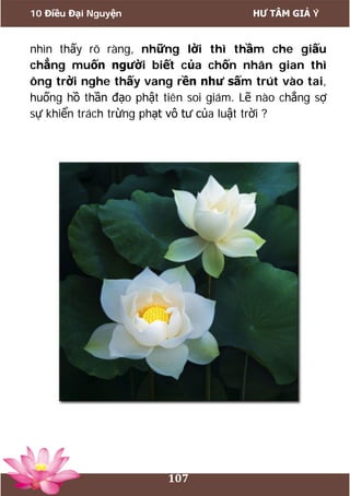 10 Điều Đại Nguyện HƯ TÂM GIẢ Ý
107
nhìn thấy rõ ràng, những lời thì thầm che giấu
chẳng muốn người biết của chốn nhân gian thì
ông trời nghe thấy vang rền như sấm trút vào tai,
huống hồ thần đạo phật tiên soi giám. Lẽ nào chẳng sợ
sự khiển trách trừng phạt vô tư của luật trời ?
 