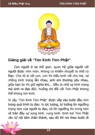 15 Điều Phật Quy TÔN KÍNH TIÊN PHẬT
10
Giảng giải về “Tôn Kính Tiên Phật”
Con người ở tại thế gian, quan hệ giữa người với
người được viên mãn, không có khiếm khuyết là nhờ có
Đạo. Cha từ ái với con, con thì hiếu kính với cha mẹ, vợ
chồng kính trọng lẫn nhau, anh em thương yêu nhau,
giữa bạn bè thì giữ nghĩa khí,… Đều là nhờ sự kính trọng
mà sinh ra đạo đức, huống chi đối với Tiên Phật không
thể không tôn kính.
Vì vậy “Tôn Kính Tiên Phật” được xếp vào bước đầu tiên
trong quá trình tu đạo, là lực lượng, tư tưởng tín ngưỡng
trọng tâm của người tu đạo, có tín ngưỡng thì trong tâm
sẽ tràn đầy sự sùng kính, cung kính. Kính bái Tiên Phật
cần từ nội tâm chân thành, sau đó thì noi theo bước đi
 