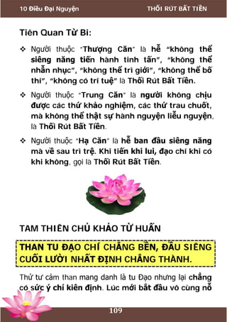 10 Điều Đại Nguyện THỐI RÚT BẤT TIỀN
109
Tiên Quan Từ Bi:
 Người thuộc “Thượng Căn” là hễ “không thể
siêng năng tiến hành tinh tấn”, “không thể
nhẫn nhục”, “không thể trì giới”, “không thể bố
thí”, “không có trí tuệ” là Thối Rút Bất Tiền.
 Người thuộc “Trung Căn” là người không chịu
được các thứ khảo nghiệm, các thứ trau chuốt,
mà không thể thật sự hành nguyện liễu nguyện,
là Thối Rút Bất Tiền.
 Người thuộc “Hạ Căn” là hễ ban đầu siêng năng
mà về sau trì trệ. Khi tiến khi lui, đạo chí khi có
khi không, gọi là Thối Rút Bất Tiền.
TAM THIÊN CHỦ KHẢO TỪ HUẤN
THAN TU ĐẠO CHÍ CHẲNG BỀN, ĐẦU SIÊNG
CUỐI LƯỜI NHẤT ĐỊNH CHẲNG THÀNH.
Thứ tư cảm than mang danh là tu Đạo nhưng lại chẳng
có sức ý chí kiên định. Lúc mới bắt đầu vô cùng nỗ
 