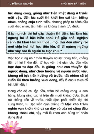 10 Điều Đại Nguyện THỐI RÚT BẤT TIỀN
110
lực dụng công, giống như Tiên Phật đang ở trước
mắt vậy, đến lúc cuối thì khởi lên cái tâm biếng
nhác, chẳng chịu tinh tiến, phương pháp tu hành đầu
cuối khác nhau, tất nhiên sẽ không thành tựu được.
Gặp nghịch thì lui gặp thuận thì tiến, lúc làm lúc
ngưng há là bậc hiền anh? Hễ gặp phải nghịch
cảnh thì khởi tâm lùi thoái, mọi thứ đều như ý rồi
mới chịu hơi hơi học tiến lên, đi đi ngừng ngừng
như vậy sao là người tu Đạo rõ lí ?
Việc học cũng như thân thuyền ngược dòng tiến, chẳng
tiến thì lùi lí khó đổi, từ học vấn thế gian cho đến việc
học đạo tu đạo đều là giống như con thuyền lội
ngược dòng, như chèo hướng về nguồn nước vậy,
không nỗ lực tiến hướng về trước, tất nhiên sẽ bị
cuốn lùi theo hướng xuôi dòng, đấy là đạo lí thiên cổ
bất biến đấy !
Mong các đệ chí lập bền, trăm bẻ chẳng cong là anh
hùng. Mong rằng các vị hiền đệ muội không được thoái
rút chẳng tiến về trước, nhất định phải khiến đại chí
xung thiên, tu Đạo kiên định chẳng rời.Mặc cho trăm
nghìn vạn khốn khó và sự dày vò của nó cũng đều
không thoái chí, vậy mới là chơn anh hùng trí nhân
dũng đấy!
 