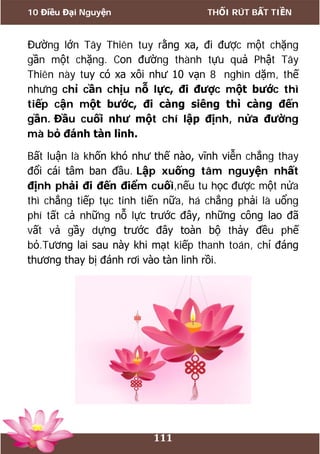 10 Điều Đại Nguyện THỐI RÚT BẤT TIỀN
111
Đường lớn Tây Thiên tuy rằng xa, đi được một chặng
gần một chặng. Con đường thành tựu quả Phật Tây
Thiên này tuy có xa xôi như 10 vạn 8 nghìn dặm, thế
nhưng chỉ cần chịu nỗ lực, đi được một bước thì
tiếp cận một bước, đi càng siêng thì càng đến
gần. Đầu cuối như một chí lập định, nửa đường
mà bỏ đánh tàn linh.
Bất luận là khốn khó như thế nào, vĩnh viễn chẳng thay
đổi cái tâm ban đầu. Lập xuống tâm nguyện nhất
định phải đi đến điểm cuối,nếu tu học được một nửa
thì chẳng tiếp tục tinh tiến nữa, há chẳng phải là uổng
phí tất cả những nỗ lực trước đây, những công lao đã
vất vả gầy dựng trước đây toàn bộ thảy đều phế
bỏ.Tương lai sau này khi mạt kiếp thanh toán, chỉ đáng
thương thay bị đánh rơi vào tàn linh rồi.
 