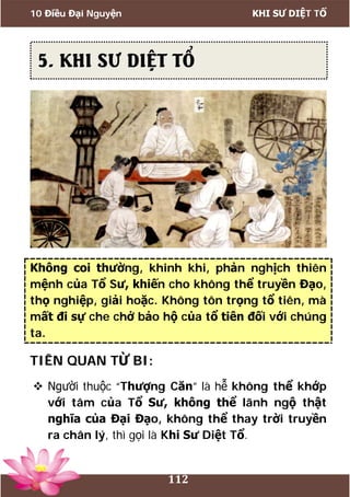 10 Điều Đại Nguyện KHI SƯ DIỆT TỔ
112
Không coi thường, khinh khi, phản nghịch thiên
mệnh của Tổ Sư, khiến cho không thể truyền Đạo,
thọ nghiệp, giải hoặc. Không tôn trọng tổ tiên, mà
mất đi sự che chở bảo hộ của tổ tiên đối với chúng
ta.
TIÊN QUAN TỪ BI:
 Người thuộc “Thượng Căn” là hễ không thể khớp
với tâm của Tổ Sư, không thể lãnh ngộ thật
nghĩa của Đại Đạo, không thể thay trời truyền
ra chân lý, thì gọi là Khi Sư Diệt Tổ.
5. KHI SƯ DIỆT TỔ
 