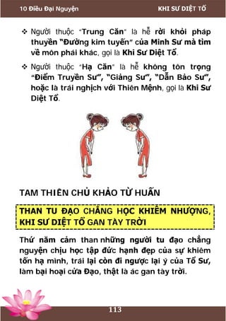 10 Điều Đại Nguyện KHI SƯ DIỆT TỔ
113
 Người thuộc “Trung Căn” là hễ rời khỏi pháp
thuyền “Đường kim tuyến” của Minh Sư mà tìm
về môn phái khác, gọi là Khi Sư Diệt Tổ.
 Người thuộc “Hạ Căn” là hễ không tôn trọng
“Điểm Truyền Sư”, “Giảng Sư”, “Dẫn Bảo Sư”,
hoặc là trái nghịch với Thiên Mệnh, gọi là Khi Sư
Diệt Tổ.
TAM THIÊN CHỦ KHẢO TỪ HUẤN
THAN TU ĐẠO CHẲNG HỌC KHIÊM NHƯỢNG,
KHI SƯ DIỆT TỔ GAN TÀY TRỜI
Thứ năm cảm than những người tu đạo chẳng
nguyện chịu học tập đức hạnh đẹp của sự khiêm
tốn hạ mình, trái lại còn đi ngược lại ý của Tổ Sư,
làm bại hoại cửa Đạo, thật là ác gan tày trời.
 