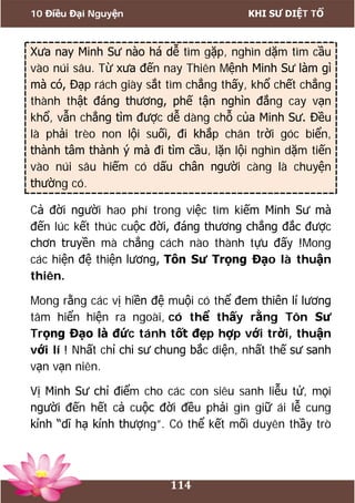 10 Điều Đại Nguyện KHI SƯ DIỆT TỔ
114
Xưa nay Minh Sư nào há dễ tìm gặp, nghìn dặm tìm cầu
vào núi sâu. Từ xưa đến nay Thiên Mệnh Minh Sư làm gì
mà có, Đạp rách giày sắt tìm chẳng thấy, khổ chết chẳng
thành thật đáng thương, phế tận nghìn đắng cay vạn
khổ, vẫn chẳng tìm được dễ dàng chỗ của Minh Sư. Đều
là phải trèo non lội suối, đi khắp chân trời góc biển,
thành tâm thành ý mà đi tìm cầu, lặn lội nghìn dặm tiến
vào núi sâu hiếm có dấu chân người càng là chuyện
thường có.
Cả đời người hao phí trong việc tìm kiếm Minh Sư mà
đến lúc kết thúc cuộc đời, đáng thương chẳng đắc được
chơn truyền mà chẳng cách nào thành tựu đấy !Mong
các hiện đệ thiện lương, Tôn Sư Trọng Đạo là thuận
thiên.
Mong rằng các vị hiền đệ muội có thể đem thiên lí lương
tâm hiển hiện ra ngoài, có thể thấy rằng Tôn Sư
Trọng Đạo là đức tánh tốt đẹp hợp với trời, thuận
với lí ! Nhất chỉ chi sư chung bắc diện, nhất thế sư sanh
vạn vạn niên.
Vị Minh Sư chỉ điểm cho các con siêu sanh liễu tử, mọi
người đến hết cả cuộc đời đều phải gìn giữ ái lễ cung
kính “dĩ hạ kính thượng”. Có thể kết mối duyên thầy trò
 