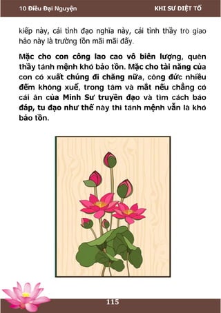 10 Điều Đại Nguyện KHI SƯ DIỆT TỔ
115
kiếp này, cái tình đạo nghĩa này, cái tình thầy trò giao
hảo này là trường tồn mãi mãi đấy.
Mặc cho con công lao cao vô biên lượng, quên
thầy tánh mệnh khó bảo tồn. Mặc cho tài năng của
con có xuất chúng đi chăng nữa, công đức nhiều
đếm không xuể, trong tâm và mắt nếu chẳng có
cái ân của Minh Sư truyền đạo và tìm cách báo
đáp, tu đạo như thế này thì tánh mệnh vẫn là khó
bảo tồn.
 