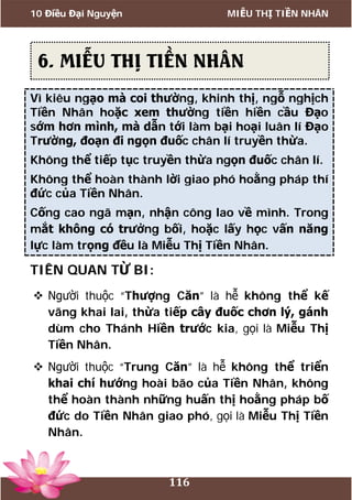 10 Điều Đại Nguyện MIỄU THỊ TIỀN NHÂN
116
Vì kiêu ngạo mà coi thường, khinh thị, ngỗ nghịch
Tiền Nhân hoặc xem thường tiền hiền cầu Đạo
sớm hơn mình, mà dẫn tới làm bại hoại luân lí Đạo
Trường, đoạn đi ngọn đuốc chân lí truyền thừa.
Không thể tiếp tục truyền thừa ngọn đuốc chân lí.
Không thể hoàn thành lời giao phó hoằng pháp thí
đức của Tiền Nhân.
Cống cao ngã mạn, nhận công lao về mình. Trong
mắt không có trưởng bối, hoặc lấy học vấn năng
lực làm trọng đều là Miễu Thị Tiền Nhân.
TIÊN QUAN TỪ BI:
 Người thuộc “Thượng Căn” là hễ không thể kế
vãng khai lai, thừa tiếp cây đuốc chơn lý, gánh
dùm cho Thánh Hiền trước kia, gọi là Miễu Thị
Tiền Nhân.
 Người thuộc “Trung Căn” là hễ không thể triển
khai chí hướng hoài bão của Tiền Nhân, không
thể hoàn thành những huấn thị hoằng pháp bố
đức do Tiền Nhân giao phó, gọi là Miễu Thị Tiền
Nhân.
6. MIỄU THỊ TIỀN NHÂN
 