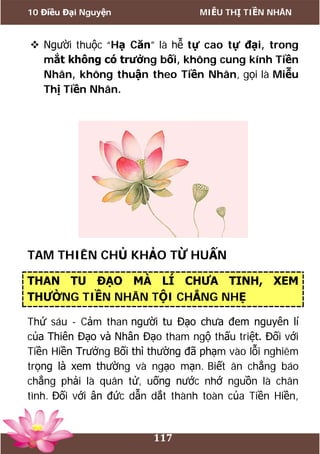10 Điều Đại Nguyện MIỄU THỊ TIỀN NHÂN
117
 Người thuộc “Hạ Căn” là hễ tự cao tự đại, trong
mắt không có trưởng bối, không cung kính Tiền
Nhân, không thuận theo Tiền Nhân, gọi là Miễu
Thị Tiền Nhân.
TAM THIÊN CHỦ KHẢO TỪ HUẤN
THAN TU ĐẠO MÀ LÍ CHƯA TINH, XEM
THƯỜNG TIỀN NHÂN TỘI CHẲNG NHẸ
Thứ sáu - Cảm than người tu Đạo chưa đem nguyên lí
của Thiên Đạo và Nhân Đạo tham ngộ thấu triệt. Đối với
Tiền Hiền Trưởng Bối thì thường đã phạm vào lỗi nghiêm
trọng là xem thường và ngạo mạn. Biết ân chẳng báo
chẳng phải là quân tử, uống nước nhớ nguồn là chân
tình. Đối với ân đức dẫn dắt thành toàn của Tiền Hiền,
 