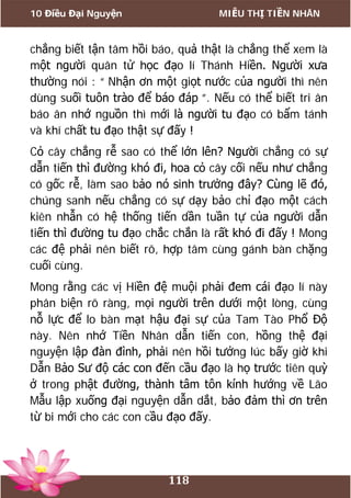 10 Điều Đại Nguyện MIỄU THỊ TIỀN NHÂN
118
chẳng biết tận tâm hồi báo, quả thật là chẳng thể xem là
một người quân tử học đạo lí Thánh Hiền. Người xưa
thường nói : “ Nhận ơn một giọt nước của người thì nên
dùng suối tuôn trào để báo đáp ”. Nếu có thể biết tri ân
báo ân nhớ nguồn thì mới là người tu đạo có bẩm tánh
và khí chất tu đạo thật sự đấy !
Cỏ cây chẳng rễ sao có thể lớn lên? Người chẳng có sự
dẫn tiến thì đường khó đi, hoa cỏ cây cối nếu như chẳng
có gốc rễ, làm sao bảo nó sinh trưởng đây? Cùng lẽ đó,
chúng sanh nếu chẳng có sự dạy bảo chỉ đạo một cách
kiên nhẫn có hệ thống tiến dần tuần tự của người dẫn
tiến thì đường tu đạo chắc chắn là rất khó đi đấy ! Mong
các đệ phải nên biết rõ, hợp tâm cùng gánh bàn chặng
cuối cùng.
Mong rằng các vị Hiền đệ muội phải đem cái đạo lí này
phân biện rõ ràng, mọi người trên dưới một lòng, cùng
nỗ lực để lo bàn mạt hậu đại sự của Tam Tào Phổ Độ
này. Nên nhớ Tiền Nhân dẫn tiến con, hồng thệ đại
nguyện lập đàn đình, phải nên hồi tưởng lúc bấy giờ khi
Dẫn Bảo Sư độ các con đến cầu đạo là họ trước tiên quỳ
ở trong phật đường, thành tâm tôn kính hướng về Lão
Mẫu lập xuống đại nguyện dẫn dắt, bảo đảm thì ơn trên
từ bi mới cho các con cầu đạo đấy.
 