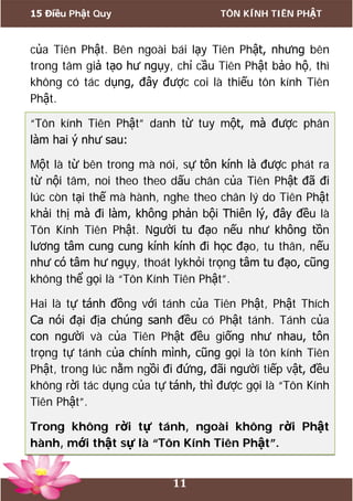 15 Điều Phật Quy TÔN KÍNH TIÊN PHẬT
11
của Tiên Phật. Bên ngoài bái lạy Tiên Phật, nhưng bên
trong tâm giả tạo hư ngụy, chỉ cầu Tiên Phật bảo hộ, thì
không có tác dụng, đây được coi là thiếu tôn kính Tiên
Phật.
“Tôn kính Tiên Phật” danh từ tuy một, mà được phân
làm hai ý như sau:
Một là từ bên trong mà nói, sự tôn kính là được phát ra
từ nội tâm, noi theo theo dấu chân của Tiên Phật đã đi
lúc còn tại thế mà hành, nghe theo chân lý do Tiên Phật
khải thị mà đi làm, không phản bội Thiên lý, đây đều là
Tôn Kính Tiên Phật. Người tu đạo nếu như không tồn
lương tâm cung cung kính kính đi học đạo, tu thân, nếu
như có tâm hư ngụy, thoát lykhỏi trọng tâm tu đạo, cũng
không thể gọi là “Tôn Kính Tiên Phật”.
Hai là tự tánh đồng với tánh của Tiên Phật, Phật Thích
Ca nói đại địa chúng sanh đều có Phật tánh. Tánh của
con người và của Tiên Phật đều giống như nhau, tôn
trọng tự tánh của chính mình, cũng gọi là tôn kính Tiên
Phật, trong lúc nằm ngồi đi đứng, đãi người tiếp vật, đều
không rời tác dụng của tự tánh, thì được gọi là “Tôn Kính
Tiên Phật”.
Trong không rời tự tánh, ngoài không rời Phật
hành, mới thật sự là “Tôn Kính Tiên Phật”.
 