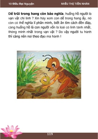 10 Điều Đại Nguyện MIỄU THỊ TIỀN NHÂN
119
Dế trũi trong hang còn báo nghĩa, huống hồ người là
vạn vật chi linh ? Xin hãy xem con dế trong hang ấy, nó
còn có thể nghĩa lí phân minh, biết ân tìm cách đền đáp,
càng huống hồ là con người vốn là loài có linh tánh nhất,
thông minh nhất trong vạn vật ? Do vậy người tu hành
thì càng nên noi theo đạo mà hành !
 