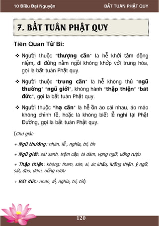 10 Điều Đại Nguyện BẤT TUÂN PHẬT QUY
120
Tiên Quan Từ Bi:
 Người thuộc “thượng căn” là hễ khởi tâm động
niệm, đi đứng nằm ngồi không khớp với trung hòa,
gọi là bất tuân Phật quy.
 Người thuộc “trung căn” là hễ không thủ “ngũ
thường” “ngũ giới”, không hành “thập thiện” “bát
đức”, gọi là bất tuân Phật quy.
 Người thuộc “hạ căn” là hễ ồn ào cãi nhau, áo mão
không chỉnh tề, hoặc là không biết lễ nghi tại Phật
Đường, gọi là bất tuân Phật quy.
(Chú giải:
+ Ngũ thường: nhân, lễ , nghĩa, trí, tín
+ Ngũ giới: sát sanh, trộm cắp, tà dâm, vọng ngữ, uống rượu
+ Thập thiện: không: tham, sân, si, ác khẩu, lưỡng thiện, ỷ ngữ,
sát, đạo, dâm, uống rượu
+ Bát đức: nhân, lễ, nghĩa, trí, tín)
7. BẤT TUÂN PHẬT QUY
 