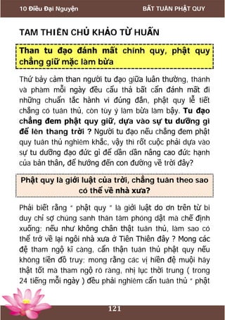 10 Điều Đại Nguyện BẤT TUÂN PHẬT QUY
121
TAM THIÊN CHỦ KHẢO TỪ HUẤN
Than tu đạo đánh mất chính quy, phật quy
chẳng giữ mặc làm bừa
Thứ bảy cảm than người tu đạo giữa luân thường, thánh
và phàm mỗi ngày đều cẩu thả bất cẩn đánh mất đi
những chuẩn tắc hành vi đúng đắn, phật quy lễ tiết
chẳng có tuân thủ, còn tùy ý làm bừa làm bậy. Tu đạo
chẳng đem phật quy giữ, dựa vào sự tu dưỡng gì
để lên thang trời ? Người tu đạo nếu chẳng đem phật
quy tuân thủ nghiêm khắc, vậy thì rốt cuộc phải dựa vào
sự tu dưỡng đạo đức gì để dần dần nâng cao đức hạnh
của bản thân, để hướng đến con đường về trời đây?
Phật quy là giới luật của trời, chẳng tuân theo sao
có thể về nhà xưa?
Phải biết rằng “ phật quy ” là giới luật do ơn trên từ bi
duy chỉ sợ chúng sanh thân tâm phóng dật mà chế định
xuống; nếu như không chân thật tuân thủ, làm sao có
thể trở về lại ngôi nhà xưa ở Tiên Thiên đây ? Mong các
đệ tham ngộ kĩ càng, cẩn thận tuân thủ phật quy nếu
không tiền đồ truy; mong rằng các vị hiền đệ muội hãy
thật tốt mà tham ngộ rõ ràng, nhị lục thời trung ( trong
24 tiếng mỗi ngày ) đều phải nghiêm cẩn tuân thủ “ phật
 