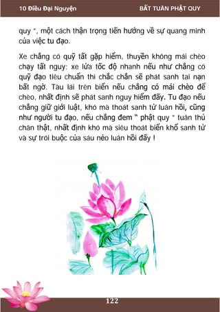 10 Điều Đại Nguyện BẤT TUÂN PHẬT QUY
122
quy ”, một cách thận trọng tiến hướng về sự quang minh
của việc tu đạo.
Xe chẳng có quỹ tất gặp hiểm, thuyền không mái chèo
chạy tất nguy; xe lửa tốc độ nhanh nếu như chẳng có
quỹ đạo tiêu chuẩn thì chắc chắn sẽ phát sanh tai nạn
bất ngờ. Tàu lái trên biển nếu chẳng có mái chèo để
chèo, nhất định sẽ phát sanh nguy hiểm đấy. Tu đạo nếu
chẳng giữ giới luật, khó mà thoát sanh tử luân hồi, cũng
như người tu đạo, nếu chẳng đem “ phật quy ” tuân thủ
chân thật, nhất định khó mà siêu thoát biển khổ sanh tử
và sự trói buộc của sáu nẻo luân hồi đấy !
 