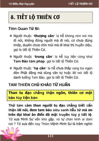 10 Điều Đại Nguyện TIẾT LỘ THIÊN CƠ
123
Tiên Quan Từ Bi:
 Người thuộc “thượng căn” là hễ không nên nói mà
đi nói, không đúng người mà đi nói, cơ chưa đúng
khớp, duyên chưa chín mùi mà đi khai thị huyền diệu,
gọi là tiết lộ Thiên Cơ.
 Người thuộc “trung căn” là hễ tùy tiện công khai
Tam Bảo tâm pháp, gọi là tiết lộ Thiên Cơ.
 Người thuộc “hạ căn” là hễ chưa thắp sáng ba ngọn
đèn Phật đăng mà dùng văn tự hoặc lời nói tiết lộ
danh tướng Tam Bảo, gọi là tiết lộ Thiên Cơ.
TAM THIÊN CHỦ KHẢO TỪ HUẤN
Than tu đạo chẳng thận ngôn, thiên cơ mật
bảo tùy tiện bàn
Thứ tám cảm than người tu đạo chẳng biết cẩn
thận lời nói, đem tam bảo siêu sanh liễu tử mà ơn
trên đại khai ân điển đã mật truyền tùy ý tiết lộ.
Từ xưa Minh Sư vốn khó gặp, vô tự chân kinh ai dám
nói ? Từ xưa đến nay Thiên Mệnh Minh Sư là trăm nghìn
8. TIẾT LỘ THIÊN CƠ
 