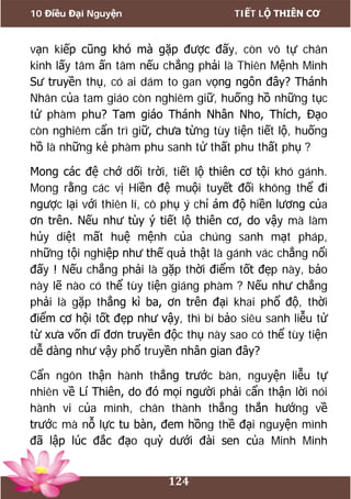 10 Điều Đại Nguyện TIẾT LỘ THIÊN CƠ
124
vạn kiếp cũng khó mà gặp được đấy, còn vô tự chân
kinh lấy tâm ấn tâm nếu chẳng phải là Thiên Mệnh Minh
Sư truyền thụ, có ai dám to gan vọng ngôn đây? Thánh
Nhân của tam giáo còn nghiêm giữ, huống hồ những tục
tử phàm phu? Tam giáo Thánh Nhân Nho, Thích, Đạo
còn nghiêm cẩn trì giữ, chưa từng tùy tiện tiết lộ, huống
hồ là những kẻ phàm phu sanh tử thất phu thất phụ ?
Mong các đệ chớ dối trời, tiết lộ thiên cơ tội khó gánh.
Mong rằng các vị Hiền đệ muội tuyết đối không thể đi
ngược lại với thiên lí, cô phụ ý chỉ ám độ hiền lương của
ơn trên. Nếu như tùy ý tiết lộ thiên cơ, do vậy mà làm
hủy diệt mất huệ mệnh của chúng sanh mạt pháp,
những tội nghiệp như thế quả thật là gánh vác chẳng nổi
đấy ! Nếu chẳng phải là gặp thời điểm tốt đẹp này, bảo
này lẽ nào có thể tùy tiện giáng phàm ? Nếu như chẳng
phải là gặp thẳng kì ba, ơn trên đại khai phổ độ, thời
điểm cơ hội tốt đẹp như vậy, thì bí bảo siêu sanh liễu tử
từ xưa vốn dĩ đơn truyền độc thụ này sao có thể tùy tiện
dễ dàng như vậy phổ truyền nhân gian đây?
Cẩn ngôn thận hành thẳng trước bàn, nguyện liễu tự
nhiên về Lí Thiên, do đó mọi người phải cẩn thận lời nói
hành vi của mình, chân thành thẳng thắn hướng về
trước mà nỗ lực tu bàn, đem hồng thề đại nguyện mình
đã lập lúc đắc đạo quỳ dưới đài sen của Minh Minh
 