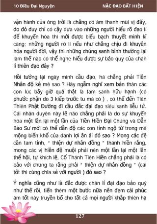 10 Điều Đại Nguyện NẶC ĐẠO BẤT HIỆN
127
vận hành của ông trời là chẳng có âm thanh mùi vị đấy,
do đó duy chỉ có cậy dựa vào những người hiểu rõ đạo lí
để khuyến hóa thì mới được biểu bạch thuyết minh kĩ
càng; những người rõ lí nếu như chẳng chịu đi khuyên
hóa người đời, vậy thì những chúng sanh bình thường lại
làm thế nào có thể nghe hiểu được sự bảo quý của chân
lí thiên đạo đây ?
Hồi tưởng lại ngày mình cầu đạo, há chẳng phải Tiền
Nhân độ kẻ mê sao ? Hãy ngẫm nghĩ xem bản thân các
con lúc bấy giờ quả thật là tam sanh hữu hạnh (có
phước phận do 3 kiếp trước tu mà có ) , có thể đến Tiên
Thiên Phật Đường đi cầu đắc đại đạo siêu sanh liễu tử.
Cái nhân duyên này lẽ nào chẳng phải là do sự khuyến
hóa một lần lại một lần của Tiền Hiền Đại Chúng và Dẫn
Bảo Sư mới có thể dẫn độ các con tỉnh ngộ từ trong mê
mộng biển khổ của danh lợi ân ái đó sao ? Mong các đệ
cần tam tỉnh, “ thiện dự nhân đồng ” thánh hiền rằng,
mong các vị hiền đệ muội phải nên một lần lại một lần
thể hội, tự khích lệ, Cổ Thánh Tiên Hiền chẳng phải là có
bảo với chúng ta rằng phải “ thiện dự nhân đồng ” (cái
tốt thì cùng chia sẻ với người ) đó sao ?
Ý nghĩa cũng như là đắc được chân lí đại đạo bảo quý
như thế rồi, tiến thêm một bước nữa nên đem cái phúc
âm tốt này truyền bố cho tất cả mọi người khắp thiên hạ
 