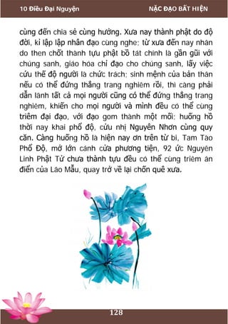 10 Điều Đại Nguyện NẶC ĐẠO BẤT HIỆN
128
cùng đến chia sẻ cùng hưởng. Xưa nay thành phật do độ
đời, kỉ lập lập nhân đạo cùng nghe; từ xưa đến nay nhân
do then chốt thành tựu phật bồ tát chính là gần gũi với
chúng sanh, giáo hóa chỉ đạo cho chúng sanh, lấy việc
cứu thế độ người là chức trách; sinh mệnh của bản thân
nếu có thể đứng thẳng trang nghiêm rồi, thì càng phải
dẫn lãnh tất cả mọi người cũng có thể đứng thẳng trang
nghiêm, khiến cho mọi người và mình đều có thể cùng
triêm đại đạo, với đạo gom thành một mối; huống hồ
thời nay khai phổ độ, cửu nhị Nguyên Nhơn cùng quy
căn. Càng huống hồ là hiện nay ơn trên từ bi, Tam Tào
Phổ Độ, mở lớn cánh cửa phương tiện, 92 ức Nguyên
Linh Phật Tử chưa thành tựu đều có thể cùng triêm ân
điển của Lão Mẫu, quay trở về lại chốn quê xưa.
 