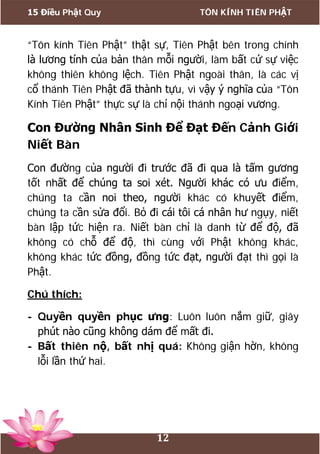 15 Điều Phật Quy TÔN KÍNH TIÊN PHẬT
12
“Tôn kính Tiên Phật” thật sự, Tiên Phật bên trong chính
là lương tính của bản thân mỗi người, làm bất cứ sự việc
không thiên không lệch. Tiên Phật ngoài thân, là các vị
cổ thánh Tiên Phật đã thành tựu, vì vậy ý nghĩa của “Tôn
Kính Tiên Phật” thực sự là chỉ nội thánh ngoại vương.
Con Đường Nhân Sinh Để Đạt Đến Cảnh Giới
Niết Bàn
Con đường của người đi trước đã đi qua là tấm gương
tốt nhất để chúng ta soi xét. Người khác có ưu điểm,
chúng ta cần noi theo, người khác có khuyết điểm,
chúng ta cần sửa đổi. Bỏ đi cái tôi cá nhân hư ngụy, niết
bàn lập tức hiện ra. Niết bàn chỉ là danh từ để độ, đã
không có chỗ để độ, thì cùng với Phật không khác,
không khác tức đồng, đồng tức đạt, người đạt thì gọi là
Phật.
Chú thích:
- Quyền quyền phục ưng: Luôn luôn nắm giữ, giây
phút nào cũng không dám để mất đi.
- Bất thiên nộ, bất nhị quá: Không giận hờn, không
lỗi lần thứ hai.
 