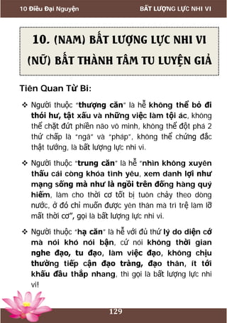 10 Điều Đại Nguyện BẤT LƯỢNG LỰC NHI VI
129
Tiên Quan Từ Bi:
 Người thuộc “thượng căn” là hễ không thể bỏ đi
thói hư, tật xấu và những việc làm tội ác, không
thể chặt đứt phiền não vô minh, không thể đột phá 2
thứ chấp là “ngã” và “pháp”, không thể chứng đắc
thật tướng, là bất lượng lực nhi vi.
 Người thuộc “trung căn” là hễ “nhìn không xuyên
thấu cái còng khóa tình yêu, xem danh lợi như
mạng sống mà như là ngồi trên đống hàng quý
hiếm, làm cho thời cơ tốt bị tuôn chảy theo dòng
nước, ở đó chỉ muốn được yên thân mà trì trệ làm lỡ
mất thời cơ”, gọi là bất lượng lực nhi vi.
 Người thuộc “hạ căn” là hễ với đủ thứ lý do diện cớ
mà nói khó nói bận, cứ nói không thời gian
nghe đạo, tu đạo, làm việc đạo, không chịu
thường tiếp cận đạo tràng, đạo thân, ít tới
khấu đầu thắp nhang, thì gọi là bất lượng lực nhi
vi!
10. (NAM) BẤT LƯỢNG LỰC NHI VI
(NỮ) BẤT THÀNH TÂM TU LUYỆN GIẢ
 