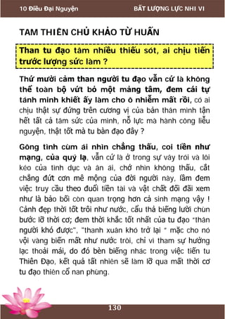 10 Điều Đại Nguyện BẤT LƯỢNG LỰC NHI VI
130
TAM THIÊN CHỦ KHẢO TỪ HUẤN
Than tu đạo tâm nhiều thiếu sót, ai chịu tiến
trước lượng sức làm ?
Thứ mười cảm than người tu đạo vẫn cứ là không
thể toàn bộ vứt bỏ một mảng tâm, đem cái tự
tánh minh khiết ấy làm cho ô nhiễm mất rồi, có ai
chịu thật sự đứng trên cương vị của bản thân mình tận
hết tất cả tâm sức của mình, nỗ lực mà hành công liễu
nguyện, thật tốt mà tu bàn đạo đây ?
Gông tình cùm ái nhìn chẳng thấu, coi tiền như
mạng, của quý lạ, vẫn cứ là ở trong sự vây trói và lôi
kéo của tình dục và ân ái, chớ nhìn không thấu, cắt
chẳng đứt cơn mê mộng của đời người này, lầm đem
việc truy cầu theo đuổi tiền tài và vật chất đối đãi xem
như là bảo bối còn quan trọng hơn cả sinh mạng vậy !
Cảnh đẹp thời tốt trôi như nước, cẩu thả biếng lười chùn
bước lỡ thời cơ; đem thời khắc tốt nhất của tu đạo “thân
người khó được", "thanh xuân khó trở lại ” mặc cho nó
vội vàng biến mất như nước trôi, chỉ vì tham sự hưởng
lạc thoải mái, do đó bèn biếng nhác trong việc tiến tu
Thiên Đạo, kết quả tất nhiên sẽ làm lỡ qua mất thời cơ
tu đạo thiên cổ nan phùng.
 