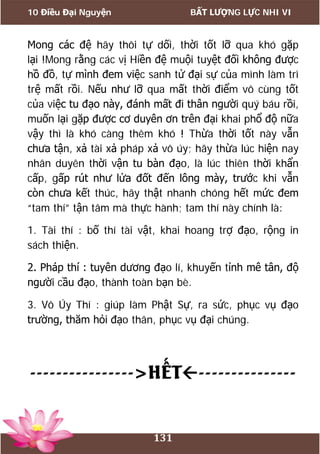 10 Điều Đại Nguyện BẤT LƯỢNG LỰC NHI VI
131
Mong các đệ hãy thôi tự dối, thời tốt lỡ qua khó gặp
lại !Mong rằng các vị Hiền đệ muội tuyệt đối không được
hồ đồ, tự mình đem việc sanh tử đại sự của mình làm trì
trệ mất rồi. Nếu như lỡ qua mất thời điểm vô cùng tốt
của việc tu đạo này, đánh mất đi thân người quý báu rồi,
muốn lại gặp được cơ duyên ơn trên đại khai phổ độ nữa
vậy thì là khó càng thêm khó ! Thừa thời tốt này vẫn
chưa tận, xả tài xả pháp xả vô úy; hãy thừa lúc hiện nay
nhân duyên thời vận tu bàn đạo, là lúc thiên thời khẩn
cấp, gấp rút như lửa đốt đến lông mày, trước khi vẫn
còn chưa kết thúc, hãy thật nhanh chóng hết mức đem
“tam thí” tận tâm mà thực hành; tam thí này chính là:
1. Tài thí : bố thí tài vật, khai hoang trợ đạo, rộng in
sách thiện.
2. Pháp thí : tuyên dương đạo lí, khuyến tỉnh mê tân, độ
người cầu đạo, thành toàn bạn bè.
3. Vô Úy Thí : giúp làm Phật Sự, ra sức, phục vụ đạo
trường, thăm hỏi đạo thân, phục vụ đại chúng.
---------------->HẾT---------------
 