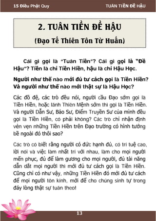15 Điều Phật Quy TUÂN TIỀN ĐỀ HẬU
13
Cái gì gọi là “Tuân Tiền”? Cái gì gọi là “Đề
Hậu”? Tiền là chỉ Tiền Hiền, hậu là chỉ Hậu Học.
Người như thế nào mới đủ tư cách gọi là Tiền Hiền?
Và người như thế nào mới thật sự là Hậu Học?
Các đồ đệ, các trò đều nói, người cầu Đạo sớm gọi là
Tiền Hiền, hoặc lãnh Thiên Mệnh sớm thì gọi là Tiền Hiền.
Và người Dẫn Sư, Bảo Sư, Điểm Truyền Sư của mình đều
gọi là Tiền Hiền, có phải không? Các trò chỉ nhận định
vẻn vẹn những Tiền Hiền trên Đạo trường có hình tướng
bề ngoài đó thôi sao?
Các trò có biết rằng người có đức hạnh đủ, có trí tuệ cao,
lời nói và việc làm nhất trí với nhau, làm cho mọi người
mến phục, đủ để làm gương cho mọi người, đủ tài năng
dẫn dắt mọi người thì mới đủ tư cách gọi là Tiền Hiền.
Cũng chỉ có như vậy, những Tiền Hiền đó mới đủ tư cách
để mọi người tôn kính, mới để cho chúng sinh tự trong
đáy lòng thật sự tuân theo!
2. TUÂN TIỀN ĐỀ HẬU
(Đạo Tế Thiên Tôn Từ Huấn)
 