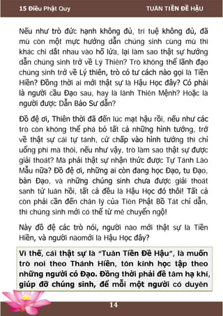 15 Điều Phật Quy TUÂN TIỀN ĐỀ HẬU
14
Nếu như trò đức hạnh không đủ, trí tuệ không đủ, đã
mù còn một mực hướng dẫn chúng sinh cùng mù thì
khác chi dắt nhau vào hố lửa, lại làm sao thật sự hướng
dẫn chúng sinh trở về Lý Thiên? Trò không thể lãnh đạo
chúng sinh trở về Lý thiên, trò có tư cách nào gọi là Tiền
Hiền? Đồng thời ai mới thật sự là Hậu Học đây? Có phải
là người cầu Đạo sau, hay là lãnh Thiên Mệnh? Hoặc là
người được Dẫn Bảo Sư dẫn?
Đồ đệ ơi, Thiên thời đã đến lúc mạt hậu rồi, nếu như các
trò còn không thể phá bỏ tất cả những hình tướng, trở
về thật sự cái tự tánh, cứ chấp vào hình tướng thì chỉ
uổng phí mà thôi, nếu như vậy, trò làm sao thật sự được
giải thoát? Mà phải thật sự nhận thức được Tự Tánh Lão
Mẫu nữa? Đồ đệ ơi, những ai còn đang học Đạo, tu Đạo,
bàn Đạo, và những chúng sinh chưa được giải thoát
sanh tử luân hồi, tất cả đều là Hậu Học đó thôi! Tất cả
còn phải cần đến chân lý của Tiên Phật Bồ Tát chỉ dẫn,
thì chúng sinh mới có thể từ mê chuyển ngộ!
Này đồ đệ các trò nói, người nào mới thật sự là Tiền
Hiền, và người nàomới là Hậu Học đây?
Vì thế, cái thật sự là “Tuân Tiền Đề Hậu”, là muốn
trò noi theo Thánh Hiền, tôn kính học tập theo
những người có Đạo. Đồng thời phải đề tâm hạ khí,
giúp đỡ chúng sinh, để mỗi một người có duyên
 