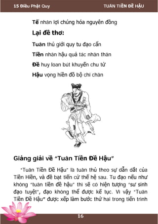 15 Điều Phật Quy TUÂN TIỀN ĐỀ HẬU
16
Tế nhân lợi chúng hóa nguyên đồng
Lại đề thơ:
Tuân thủ giới quy tu đạo cẩn
Tiền nhân hậu quả tác nhân thân
Đề huy loan bút khuyến chu tử
Hậu vọng hiền đồ bộ chí chân
Giảng giải về “Tuân Tiền Đề Hậu”
“Tuân Tiền Đề Hậu” là tuân thủ theo sự dẫn dắt của
Tiền Hiền, và đề bạt tiến cử thế hệ sau. Tu đạo nếu như
không “tuân tiền đề hậu” thì sẽ có hiện tượng “sư sinh
đạo tuyệt”, đạo không thể được kế tục. Vì vậy “Tuân
Tiền Đề Hậu” được xếp làm bước thứ hai trong tiến trình
 