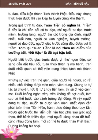 15 Điều Phật Quy TUÂN TIỀN ĐỀ HẬU
17
tu đạo, điều kiện thành Tiên thành Phật. Điều này không
thực hiện được thì vạn kiếp tu luyện cũng khó thành.
Trong quá trình tu đạo, Tuân Tiền có nghĩa là: “Tiền”
ở đây là chỉ tiền bối có tu đạo, chỉ người tu đạo trước
mình, trưởng làng, người trụ cột trong gia đình, người
nhiều tuổi hơn, người có kinh nghiệm, huynh trưởng,
người có đạo đức, người giác trước cũng đều được coi là
“tiền”. Tóm lại “Tuân Tiền” là noi theo ưu điểm của
trưởng bối, “Đề Hậu” là đề bạt hậu bối.
Người biết trước giác trước được ví như ngọn đèn, soi
sáng dẫn dắt hậu bối, tuân theo thiên lý mà hành, trên
dưới nhất quán có thể viên dung thiên tánh mà thành
Phật
Những sự việc trên thế gian, giữa người và người, có rất
nhiều chỗ không được viên mãn, viên dung. Chúng ta tự
tác tự chuyên, tức là tự ý tùy tiện làm, thì sẽ đi vào cảnh
mê. Dưới không nghe trên, trên không đề bạt dưới, làm
sao có thể bước vào cảnh tượng đại đồng. Vì vậy người
đang tu đạo, muốn tu được viên mãn, nhất định cần
phải tuân theo Tiền Hiền, hành theo đúng theo quy tắc.
Người giác trước thì dẫn dắt hậu học phía sau giác ngộ
theo, thể hành thiên đạo, mọi người cùng nhau đề huề,
cùng nhau đồng tâm, mới có thể tu được thân Phật Bạch
Dương không hư hoại.
 