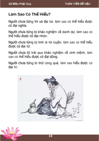 15 Điều Phật Quy TUÂN TIỀN ĐỀ HẬU
18
Làm Sao Có Thể Hiểu?
Người chưa từng thí xả đại tài, làm sao có thể hiểu được
có đại nghĩa.
Người chưa từng bị khảo nghiệm về danh dự, làm sao có
thể hiểu được có đại nhân.
Người chưa từng bị tình ái tôi luyện, làm sao có thể hiểu
được có đại từ.
Người chưa từ trải qua khảo nghiệm về sinh mệnh, làm
sao có thể hiểu được có đại dũng.
Người chưa từng bì thử công quả, làm sao hiểu được có
đại trí.
 