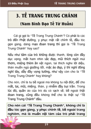 15 Điều Phật Quy TỀ TRANG TRUNG CHÁNH
19
Cái gì gọi là “Tề Trang Trung Chánh”? Có phải là các
trò đến Phật đường, y phục mặt rất chỉnh tề, đầu tóc
gọn gàng, dáng mạo đoan trang thì gọi là “Tề Trang
Trung Chánh” hay sao?
Nếu như tâm của trò không được thanh, lòng còn đầy
dục vọng, mắt ham nhìn sắc đẹp, mũi thích ngửi mùi
thơm, miệng thèm ăn vật ngon, tai thích nghe lời diệu,
thân muốn ngủ giường tốt, mặc áo đẹp, ý thì nghĩ đông
nghĩ tây, dẫy đầy vọng tưởng, như vậy còn cho là “Tề
Trang Trung Chánh” hay không?
Cho nên, chỉ là tu bề ngoài mà không tu nội đức, để cho
mắt, tai, mũi, miệng, thân, ý nhiễm đầy bụi trần. Trong
lúc đó, quần áo của trò dù có sạch sẽ, bề ngoài thật
đoan trang, cũng đều không thể cho là thật sự “Tề
Trang Trung Chánh” đâu.
Cho nên cái “Tề Trang Trung Chánh”, không chỉ là
đầu tóc gọn gàng, y phục chỉnh tề, bề ngoài trang
nghiêm, mà là muốn nội tâm của trò phải trang
3. TỀ TRANG TRUNG CHÁNH
(Nam Bình Đạo Tế Từ Huấn)
 