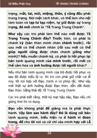 15 Điều Phật Quy TỀ TRANG TRUNG CHÁNH
20
trọng, mắt, tai, mũi, miệng, thân, ý cũng đều phải
trang trọng. Nói một cách khác, có thể làm cho nội
tâm toàn vô tạp tư tạp niệm, tự giữ được sự trang
trọng, đó mới chính là “Tề Trang Trung Chánh”.
Như vậy các trò phải làm thế nào mới được Tề
Trang Trung Chánh đây? Trước tiên, có phải là
chánh kỷ (bản thân mình chân chánh trước), rồi
sau mới có thể chánh nhân (rồi sau mới có thể
giúp người cũng được chân chánh giống như
mình)? Nếu muốn chánh kỷ, có phải là hồi phục lại
bản tánh quang minh của mình trước, rồi mới có
thể cảm hóa và ảnh hưởng được tới người khác?
Nếu như bản tánh quang minh của trò được hồi phục và
sau đó được biểu lộ ra, thì trò còn phải giữ chặt cái lễ
này, lời nói hợp với Đạo, hành vi có phép tắc. Như vậy
mới thật sự ảnh hưởng được Đạo thân, dẫn dắt được
Đạo thân, bằng thái độ Tề Trang Trung Chánh.
Các trò phải biết rằng, thời kỳ mạt hậu này, Đạo nếu chỉ
giảng thôi thì vô dụng.
Đạo vốn không phải để giảng mà là phải thực
hành. Vậy làm sao hành đây? Đó là dùng cái bản
tánh quang minh, biểu hiện ra ở hành vi đoan
trang, để cho lời nói và cử chỉ của mình hợp với Lễ.
 