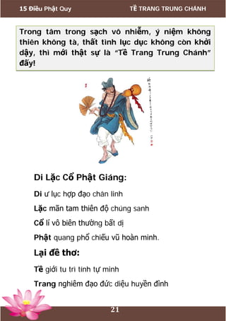 15 Điều Phật Quy TỀ TRANG TRUNG CHÁNH
21
Trong tâm trong sạch vô nhiễm, ý niệm không
thiên không tà, thất tình lục dục không còn khởi
dậy, thì mới thật sự là “Tề Trang Trung Chánh”
đấy!
Di Lặc Cổ Phật Giáng:
Di ư lục hợp đạo chân linh
Lặc mãn tam thiên độ chúng sanh
Cổ lí vô biên thường bất dị
Phật quang phổ chiếu vũ hoàn minh.
Lại đề thơ:
Tề giới tu trì tính tự minh
Trang nghiêm đạo đức diệu huyền đình
 